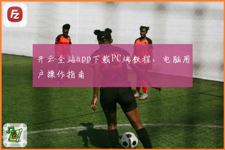开云全站app下载PC端教程，电脑用户操作指南