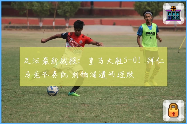 足坛最新战报：皇马大胜5-0！拜仁马竞齐奏凯 利物浦遭两连败