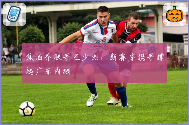 焦泊乔联手王少杰，新赛季携手撑起广东内线