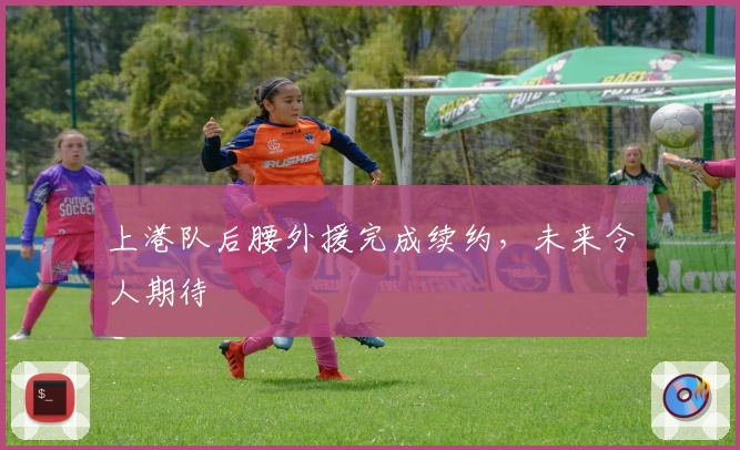 上港队后腰外援完成续约，未来令人期待