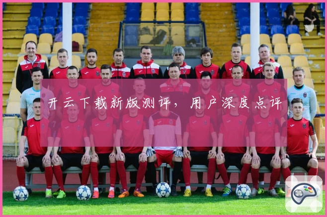 开云下载新版测评,用户深度点评
