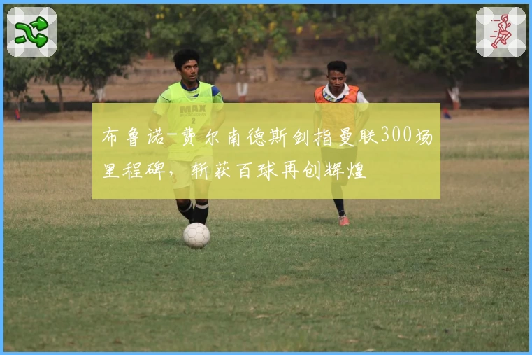 布鲁诺-费尔南德斯剑指曼联300场里程碑，斩获百球再创辉煌