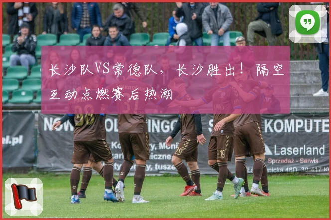 长沙队VS常德队,长沙胜出!隔空互动点燃赛后热潮