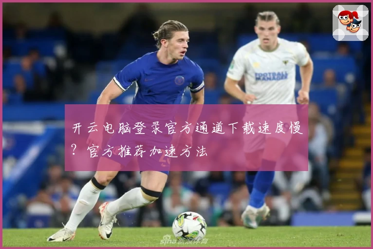 开云电脑登录官方通道下载速度慢？官方推荐加速方法