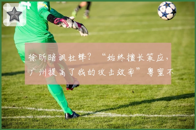 徐昕暗讽杜锋?“始终擅长策应,广州提高了我的攻击效率”粤蜜不忿