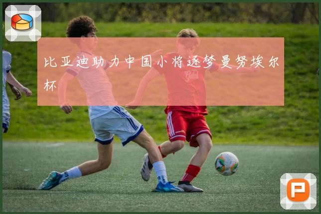 比亚迪助力中国小将逐梦曼努埃尔杯