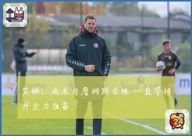 艾顿:尚未与詹姆斯合练 一直等待并全力准备