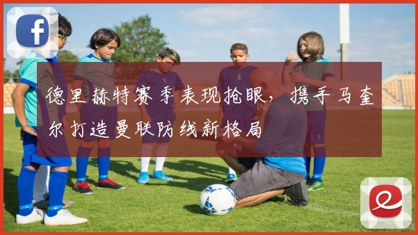 德里赫特赛季表现抢眼，携手马奎尔打造曼联防线新格局