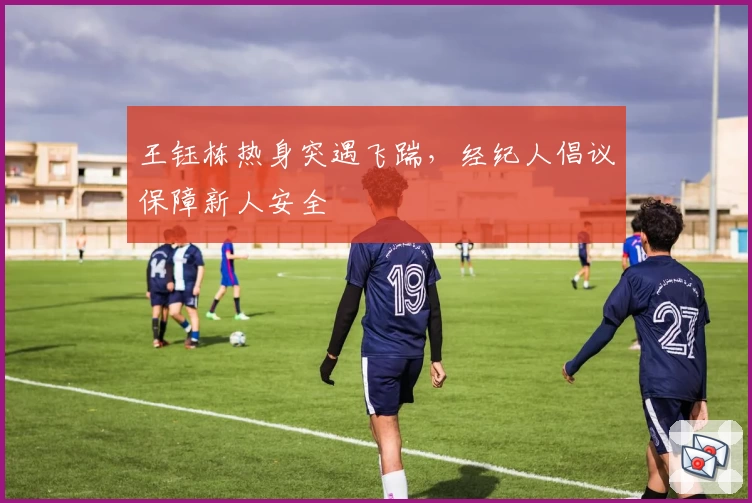 王钰栋热身突遇飞踹,经纪人倡议保障新人安全