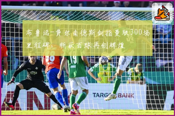 布鲁诺-费尔南德斯剑指曼联300场里程碑,斩获百球再创辉煌