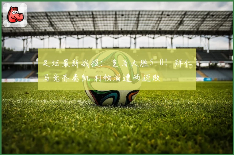足坛最新战报:皇马大胜5-0!拜仁马竞齐奏凯 利物浦遭两连败