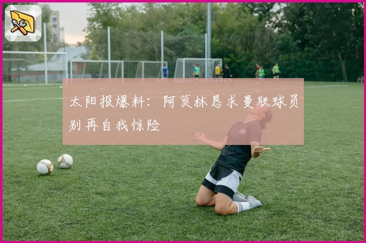 太阳报爆料：阿莫林恳求曼联球员别再自我惊险